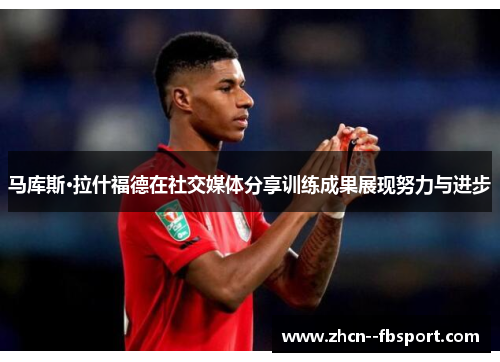 马库斯·拉什福德在社交媒体分享训练成果展现努力与进步