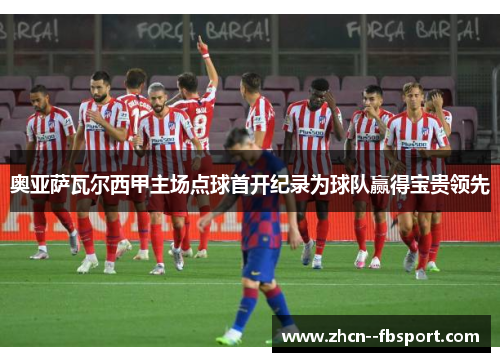 奥亚萨瓦尔西甲主场点球首开纪录为球队赢得宝贵领先 奥亚萨瓦尔西甲主场点球首开纪录为球队赢得宝贵领先