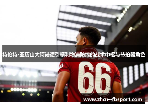 特伦特·亚历山大阿诺德引领利物浦防线的战术中枢与节拍器角色